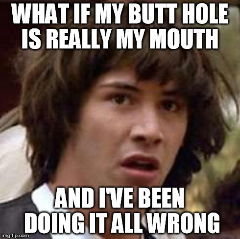 Rectal Recall | WHAT IF MY BUTT HOLE IS REALLY MY MOUTH AND I'VE BEEN DOING IT ALL WRONG | image tagged in memes,conspiracy keanu | made w/ Imgflip meme maker