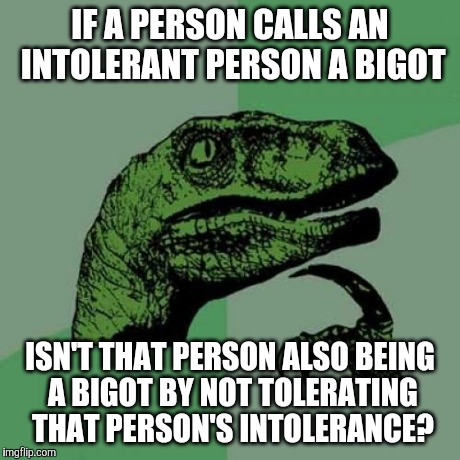 Philosoraptor | IF A PERSON CALLS AN INTOLERANT PERSON A BIGOT ISN'T THAT PERSON ALSO BEING A BIGOT BY NOT TOLERATING THAT PERSON'S INTOLERANCE? | image tagged in memes,philosoraptor | made w/ Imgflip meme maker