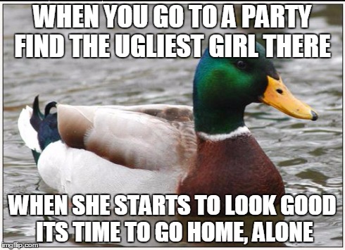 Actual Advice Mallard Meme | WHEN YOU GO TO A PARTY FIND THE UGLIEST GIRL THERE WHEN SHE STARTS TO LOOK GOOD ITS TIME TO GO HOME, ALONE | image tagged in memes,actual advice mallard | made w/ Imgflip meme maker