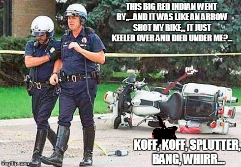 biker cop | THIS BIG RED INDIAN WENT BY,,...AND IT WAS LIKE AN ARROW SHOT MY BIKE,,, IT JUST KEELED OVER AND DIED UNDER ME?... KOFF, KOFF, SPLUTTER, BAN | image tagged in biker cop | made w/ Imgflip meme maker