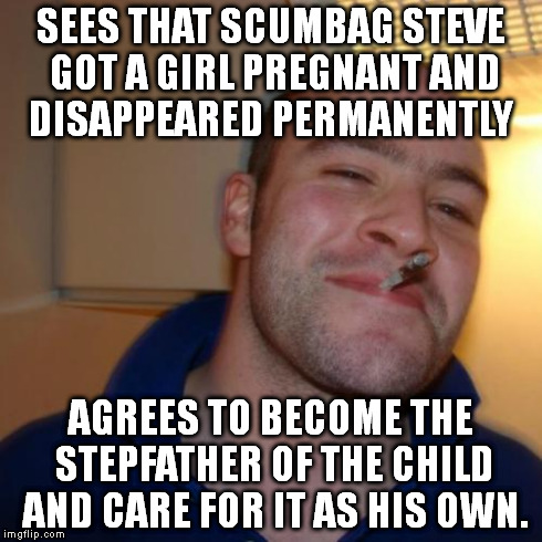 This here is the solution to the situation with scumbag steve running away ..... | SEES THAT SCUMBAG STEVE GOT A GIRL PREGNANT AND DISAPPEARED PERMANENTLY AGREES TO BECOME THE STEPFATHER OF THE CHILD AND CARE FOR IT AS HIS  | image tagged in memes,good guy greg,scumbag steve | made w/ Imgflip meme maker