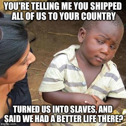 Third World Skeptical Kid | YOU'RE TELLING ME YOU SHIPPED ALL OF US TO YOUR COUNTRY TURNED US INTO SLAVES, AND SAID WE HAD A BETTER LIFE THERE? | image tagged in memes,third world skeptical kid | made w/ Imgflip meme maker