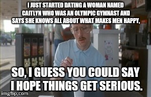 So I Guess You Can Say Things Are Getting Pretty Serious | I JUST STARTED DATING A WOMAN NAMED CAITLYN WHO WAS AN OLYMPIC GYMNAST AND SAYS SHE KNOWS ALL ABOUT WHAT MAKES MEN HAPPY, SO, I GUESS YOU CO | image tagged in memes,so i guess you can say things are getting pretty serious | made w/ Imgflip meme maker