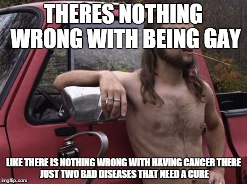 almost politically correct redneck red neck | THERES NOTHING WRONG WITH BEING GAY LIKE THERE IS NOTHING WRONG WITH HAVING CANCER
THERE JUST TWO BAD DISEASES THAT NEED A CURE | image tagged in almost politically correct redneck red neck | made w/ Imgflip meme maker