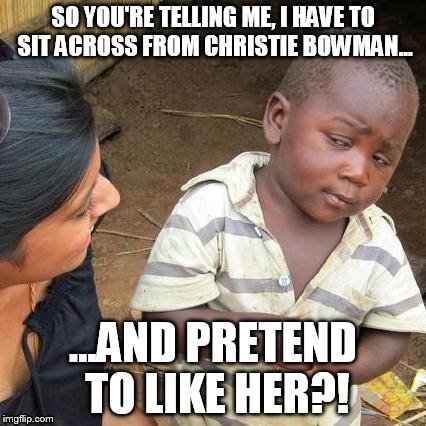 Third World Skeptical Kid | SO YOU'RE TELLING ME, I HAVE TO SIT ACROSS FROM CHRISTIE BOWMAN... ...AND PRETEND TO LIKE HER?! | image tagged in memes,third world skeptical kid | made w/ Imgflip meme maker