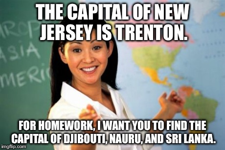 Unhelpful High School Teacher | THE CAPITAL OF NEW JERSEY IS TRENTON. FOR HOMEWORK, I WANT YOU TO FIND THE CAPITAL OF DJIBOUTI, NAURU, AND SRI LANKA. | image tagged in memes,unhelpful high school teacher | made w/ Imgflip meme maker