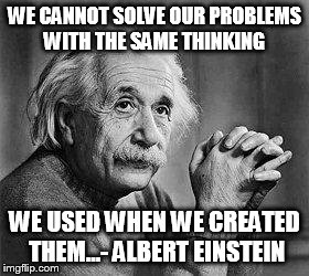 Albert Einstein | WE CANNOT SOLVE OUR PROBLEMS WITH THE SAME THINKING WE USED WHEN WE CREATED THEM...- ALBERT EINSTEIN | image tagged in albert einstein | made w/ Imgflip meme maker