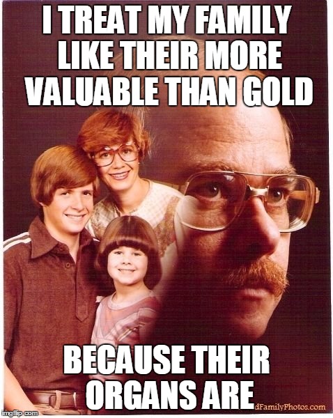 Vengeance Dad | I TREAT MY FAMILY LIKE THEIR MORE VALUABLE THAN GOLD BECAUSE THEIR ORGANS ARE | image tagged in memes,vengeance dad | made w/ Imgflip meme maker