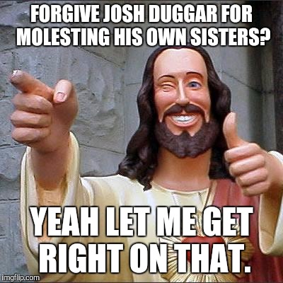 Buddy Christ Meme | FORGIVE JOSH DUGGAR FOR MOLESTING HIS OWN SISTERS? YEAH LET ME GET RIGHT ON THAT. | image tagged in memes,buddy christ | made w/ Imgflip meme maker