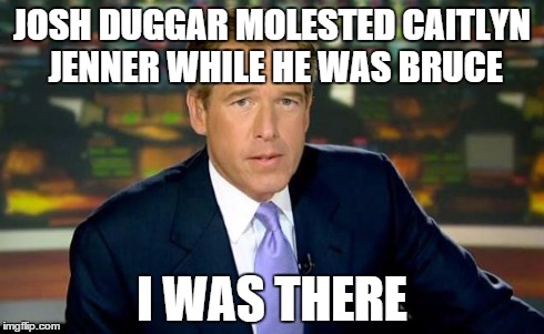 Hat Trick | JOSH DUGGAR MOLESTED CAITLYN JENNER WHILE HE WAS BRUCE I WAS THERE | image tagged in memes,brian williams was there,bruce jenner,caitlyn jenner,josh dugg,19 kids | made w/ Imgflip meme maker