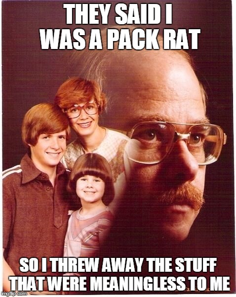 Vengeance Dad Meme | THEY SAID I WAS A PACK RAT SO I THREW AWAY THE STUFF THAT WERE MEANINGLESS TO ME | image tagged in memes,vengeance dad | made w/ Imgflip meme maker