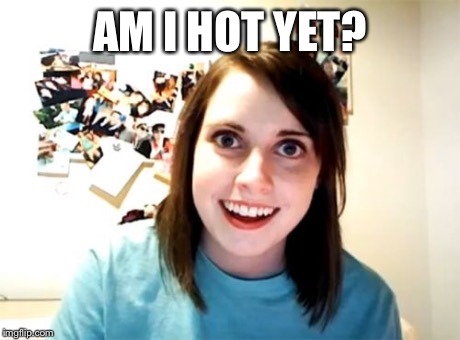 Overly Attached Girlfriend Meme | AM I HOT YET? | image tagged in memes,overly attached girlfriend | made w/ Imgflip meme maker