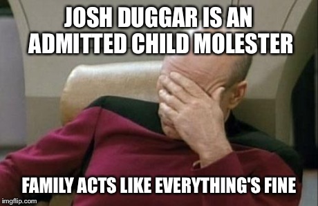 Captain Picard Facepalm | JOSH DUGGAR IS AN ADMITTED CHILD MOLESTER FAMILY ACTS LIKE EVERYTHING'S FINE | image tagged in memes,captain picard facepalm | made w/ Imgflip meme maker