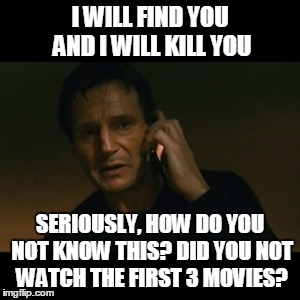 Liam Neeson Taken | I WILL FIND YOU AND I WILL KILL YOU SERIOUSLY, HOW DO YOU NOT KNOW THIS? DID YOU NOT WATCH THE FIRST 3 MOVIES? | image tagged in memes,liam neeson taken | made w/ Imgflip meme maker