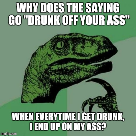 Redneck slang | WHY DOES THE SAYING GO "DRUNK OFF YOUR ASS" WHEN EVERYTIME I GET DRUNK, I END UP ON MY ASS? | image tagged in memes,philosoraptor | made w/ Imgflip meme maker