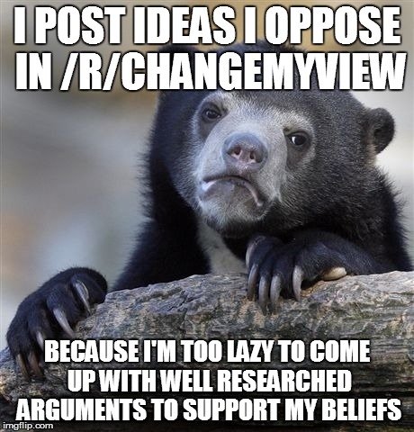 Confession Bear Meme | I POST IDEAS I OPPOSE IN /R/CHANGEMYVIEW BECAUSE I'M TOO LAZY TO COME UP WITH WELL RESEARCHED ARGUMENTS TO SUPPORT MY BELIEFS | image tagged in memes,confession bear,AdviceAnimals | made w/ Imgflip meme maker
