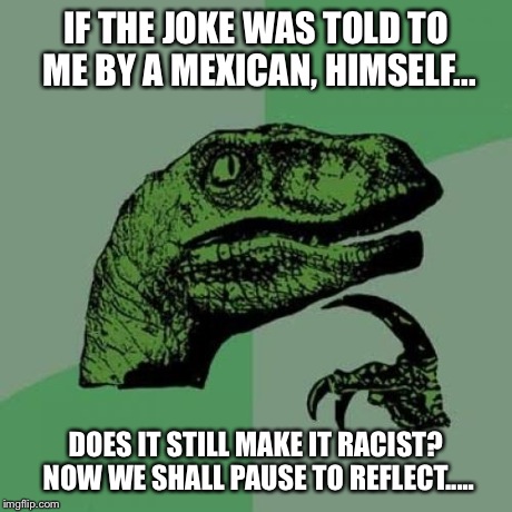 Philosoraptor Meme | IF THE JOKE WAS TOLD TO ME BY A MEXICAN, HIMSELF... DOES IT STILL MAKE IT RACIST? NOW WE SHALL PAUSE TO REFLECT..... | image tagged in memes,philosoraptor | made w/ Imgflip meme maker