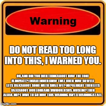 Warning Sign Meme | DO NOT READ TOO LONG INTO THIS, I WARNED YOU. OH, AND DID YOU EVER THINK ABOUT HOW THE FONT IS IMPACT? I MEAN I NEVER KNEW THAT UNTIL NOW SO | image tagged in memes,warning sign | made w/ Imgflip meme maker