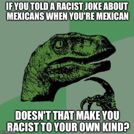 Philosoraptor Meme | IF YOU TOLD A RACIST JOKE ABOUT MEXICANS WHEN YOU'RE MEXICAN DOESN'T THAT MAKE YOU RACIST TO YOUR OWN KIND? | image tagged in memes,philosoraptor | made w/ Imgflip meme maker