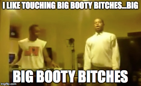 I LIKE TOUCHING BIG BOOTY B**CHES...BIG BIG BOOTY B**CHES | made w/ Imgflip meme maker