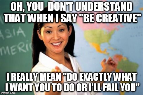 Unhelpful High School Teacher | OH, YOU  DON'T UNDERSTAND THAT WHEN I SAY "BE CREATIVE" I REALLY MEAN "DO EXACTLY WHAT I WANT YOU TO DO OR I'LL FAIL YOU" | image tagged in memes,unhelpful high school teacher | made w/ Imgflip meme maker