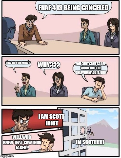 Boardroom Meeting Suggestion | FNAF 4 IS BEING CANCELED HOW DO YOU KNOW? WHY??? YOU CANT CANT CAUSE YOURE NOT THE ONE WHO MADE IT JERK I AM SCOTT IDIOT WELL WHO KNEW THAT  | image tagged in memes,boardroom meeting suggestion | made w/ Imgflip meme maker