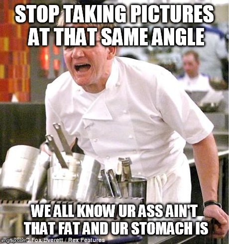 Chef Gordon Ramsay | STOP TAKING PICTURES AT THAT SAME ANGLE WE ALL KNOW UR ASS AIN'T THAT FAT AND UR STOMACH IS | image tagged in memes,chef gordon ramsay | made w/ Imgflip meme maker