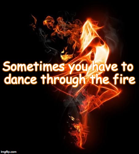 Dance through the fire | Sometimes you have to dance through the fire | image tagged in dance through the fire | made w/ Imgflip meme maker