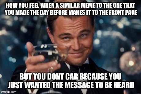 Leonardo Dicaprio Cheers | HOW YOU FEEL WHEN A SIMILAR MEME TO THE ONE THAT YOU MADE THE DAY BEFORE MAKES IT TO THE FRONT PAGE BUT YOU DONT CAR BECAUSE YOU JUST WANTED | image tagged in memes,leonardo dicaprio cheers | made w/ Imgflip meme maker