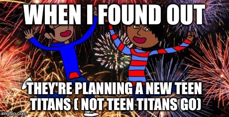 Celebration! | WHEN I FOUND OUT THEY'RE PLANNING A NEW TEEN TITANS ( NOT TEEN TITANS GO) | image tagged in celebration | made w/ Imgflip meme maker