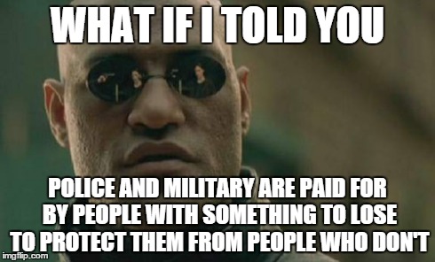 Matrix Morpheus | WHAT IF I TOLD YOU POLICE AND MILITARY ARE PAID FOR BY PEOPLE WITH SOMETHING TO LOSE TO PROTECT THEM FROM PEOPLE WHO DON'T | image tagged in memes,matrix morpheus | made w/ Imgflip meme maker