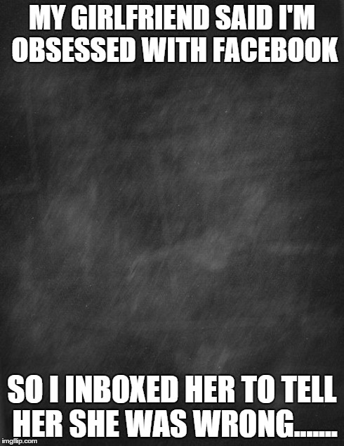 black blank | MY GIRLFRIEND SAID I'M OBSESSED WITH FACEBOOK SO I INBOXED HER TO TELL HER SHE WAS WRONG....... | image tagged in black blank | made w/ Imgflip meme maker