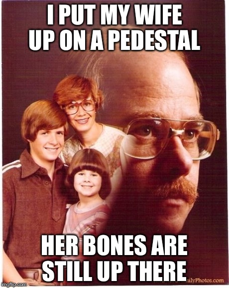 Vengeance Dad Meme | I PUT MY WIFE UP ON A PEDESTAL HER BONES ARE STILL UP THERE | image tagged in memes,vengeance dad | made w/ Imgflip meme maker