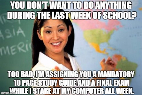 Unhelpful High School Teacher | YOU DON'T WANT TO DO ANYTHING DURING THE LAST WEEK OF SCHOOL? TOO BAD, I'M ASSIGNING YOU A MANDATORY 10 PAGE STUDY GUIDE AND A FINAL EXAM WH | image tagged in memes,unhelpful high school teacher | made w/ Imgflip meme maker
