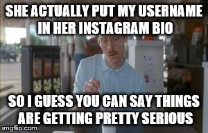 So I Guess You Can Say Things Are Getting Pretty Serious | SHE ACTUALLY PUT MY USERNAME IN HER INSTAGRAM BIO SO I GUESS YOU CAN SAY THINGS ARE GETTING PRETTY SERIOUS | image tagged in memes,so i guess you can say things are getting pretty serious | made w/ Imgflip meme maker