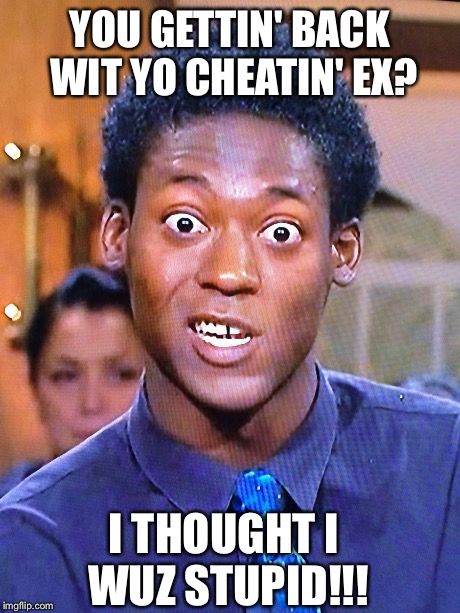 YOU GETTIN' BACK WIT YO CHEATIN' EX? I THOUGHT I WUZ STUPID!!! | image tagged in say what | made w/ Imgflip meme maker