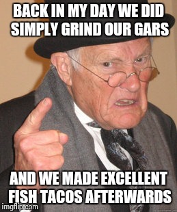 Back In My Day Meme | BACK IN MY DAY WE DID SIMPLY GRIND OUR GARS AND WE MADE EXCELLENT FISH TACOS AFTERWARDS | image tagged in memes,back in my day | made w/ Imgflip meme maker