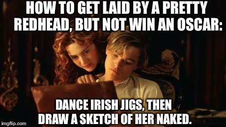 HOW TO GET LAID BY A PRETTY REDHEAD, BUT NOT WIN AN OSCAR: DANCE IRISH JIGS, THEN DRAW A SKETCH OF HER NAKED. | image tagged in titanic jackrose,leonardo dicaprio | made w/ Imgflip meme maker