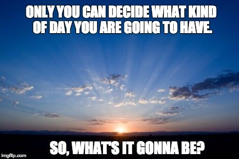 Morning Motivation | ONLY YOU CAN DECIDE WHAT KIND OF DAY YOU ARE GOING TO HAVE. SO, WHAT'S IT GONNA BE? | image tagged in motivation,sunrise | made w/ Imgflip meme maker