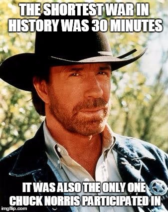 No need to say who won... | THE SHORTEST WAR IN HISTORY WAS 30 MINUTES IT WAS ALSO THE ONLY ONE CHUCK NORRIS PARTICIPATED IN | image tagged in memes,chuck norris | made w/ Imgflip meme maker