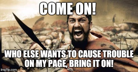 Sparta Leonidas | COME ON! WHO ELSE WANTS TO CAUSE TROUBLE ON MY PAGE, BRING IT ON! | image tagged in memes,sparta leonidas | made w/ Imgflip meme maker