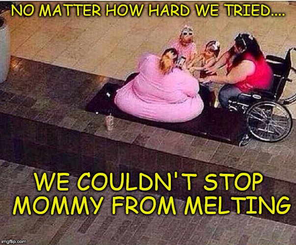 Melting Mom | NO MATTER HOW HARD WE TRIED.... WE COULDN'T STOP MOMMY FROM MELTING | image tagged in really fat girl,funny memes | made w/ Imgflip meme maker