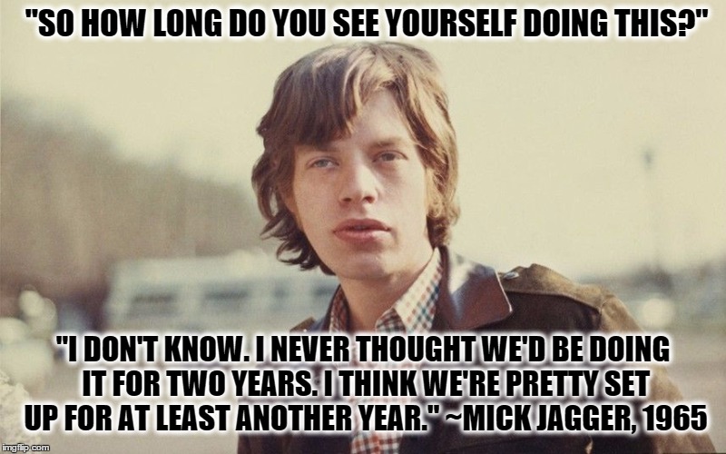 Young Mick Jagger | "SO HOW LONG DO YOU SEE YOURSELF DOING THIS?" "I DON'T KNOW. I NEVER THOUGHT WE'D BE DOING IT FOR TWO YEARS. I THINK WE'RE PRETTY SET UP FOR | image tagged in young mick jagger,mick jagger,rolling stones | made w/ Imgflip meme maker
