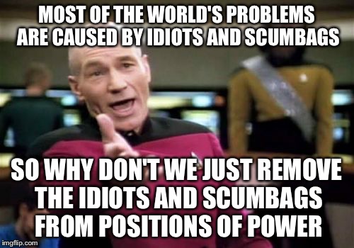 It's that simple, yet idiots and scumbags have made it so complicated... | MOST OF THE WORLD'S PROBLEMS ARE CAUSED BY IDIOTS AND SCUMBAGS SO WHY DON'T WE JUST REMOVE THE IDIOTS AND SCUMBAGS FROM POSITIONS OF POWER | image tagged in memes,picard wtf | made w/ Imgflip meme maker