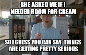 Pretty sure they always ask this | SHE ASKED ME IF I NEEDED ROOM FOR CREAM SO I GUESS YOU CAN SAY, THINGS ARE GETTING PRETTY SERIOUS | image tagged in memes,so i guess you can say things are getting pretty serious | made w/ Imgflip meme maker