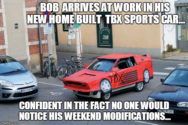 BOB  ARRIVES AT WORK IN HIS NEW HOME BUILT  TBX SPORTS CAR... CONFIDENT IN THE FACT NO ONE WOULD NOTICE HIS WEEKEND MODIFICATIONS... | image tagged in fake car | made w/ Imgflip meme maker