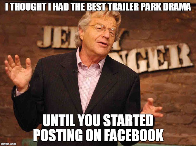 Jerry Springer Trailer Park Drama | I THOUGHT I HAD THE BEST TRAILER PARK DRAMA UNTIL YOU STARTED POSTING ON FACEBOOK | image tagged in jerry springer,drama queen,facebook drama queen,jerry springer looses top spot in trailer park drama | made w/ Imgflip meme maker