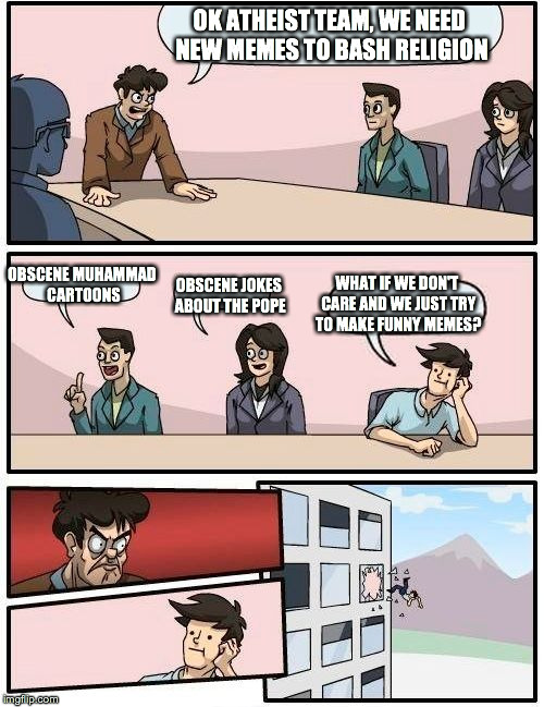 Boardroom Meeting Suggestion | OK ATHEIST TEAM, WE NEED NEW MEMES TO BASH RELIGION OBSCENE MUHAMMAD CARTOONS OBSCENE JOKES ABOUT THE POPE WHAT IF WE DON'T CARE AND WE JUST | image tagged in memes,boardroom meeting suggestion | made w/ Imgflip meme maker