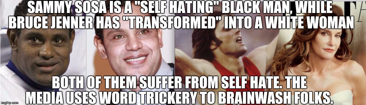 SAMMY SOSA IS A "SELF HATING" BLACK MAN, WHILE BRUCE JENNER HAS "TRANSFORMED" INTO A WHITE WOMAN BOTH OF THEM SUFFER FROM SELF HATE. THE MED | image tagged in bruce jenner,caitlyn jenner,sammy sosa,transphobia hypocrisy,lbgt,lol | made w/ Imgflip meme maker