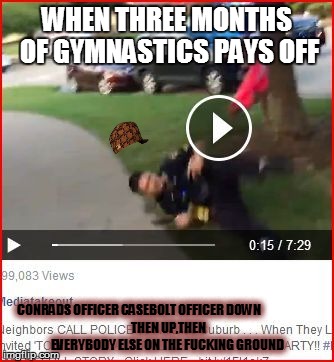 WHEN THREE MONTHS OF GYMNASTICS PAYS OFF CONRADS OFFICER CASEBOLT OFFICER DOWN



























 THEN UP,THEN EVERYBODY ELSE ON TH | image tagged in casebolt,scumbag | made w/ Imgflip meme maker